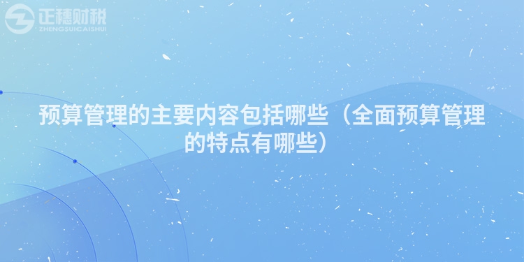 预算管理的主要内容包括哪些（全面预算管理的特点有哪些）