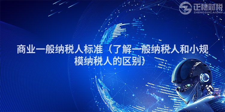 商业一般纳税人标准（了解一般纳税人和小规模纳税人的区别）