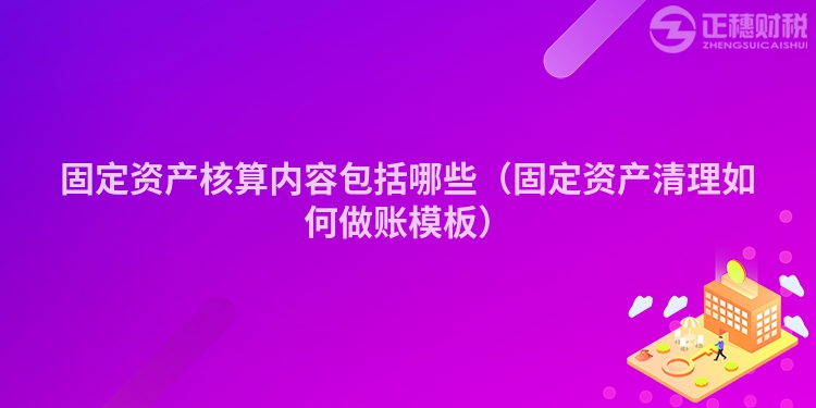 固定资产核算内容包括哪些（固定资产清理如何做账模板）