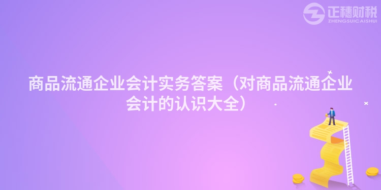 商品流通企业会计实务答案（对商品流通企业会计的认识大全）