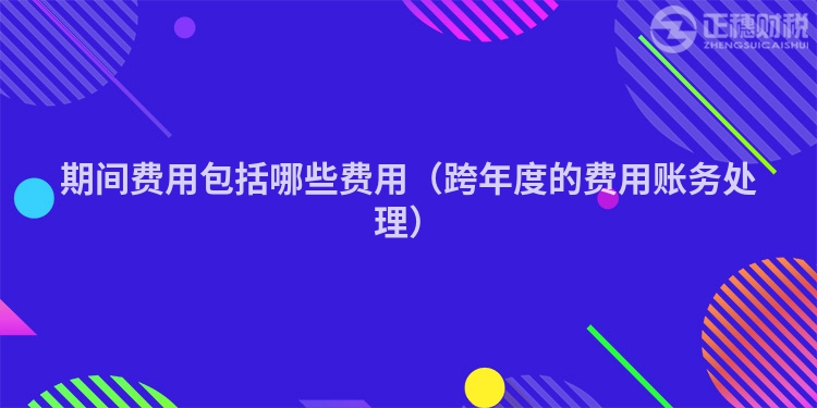 期间费用包括哪些费用（跨年度的费用账务处理）
