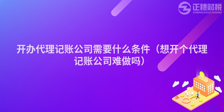 开办代理记账公司需要什么条件（想开个代理记账公司难做吗）