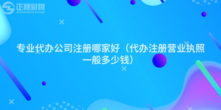 专业代办公司注册哪家好（代办注册营业执照一般多少钱）