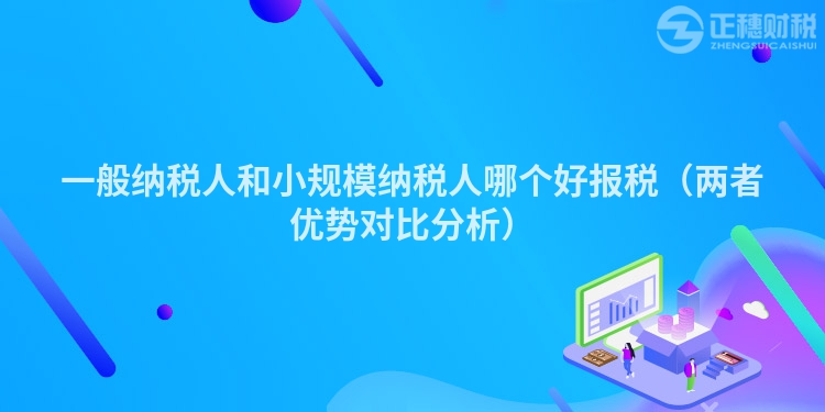 一般纳税人和小规模纳税人哪个好报税（两者优势对比分析）