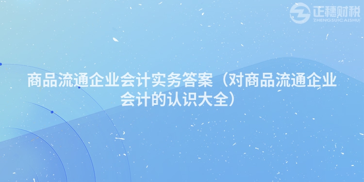 商品流通企业会计实务答案（对商品流通企业会计的认识大全）