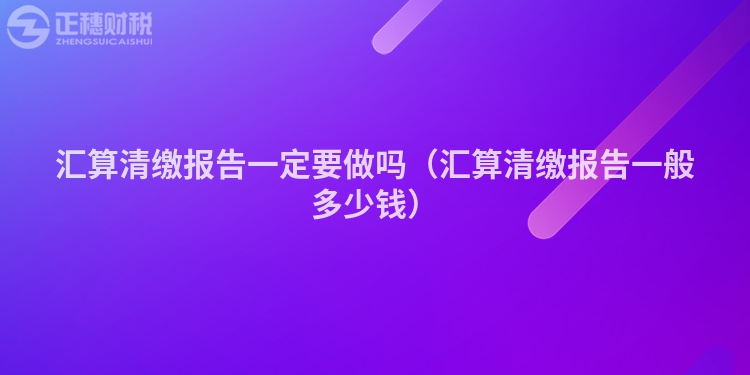 汇算清缴报告一定要做吗（汇算清缴报告一般多少钱）