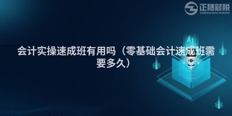 会计实操速成班有用吗（零基础会计速成班需要多久）