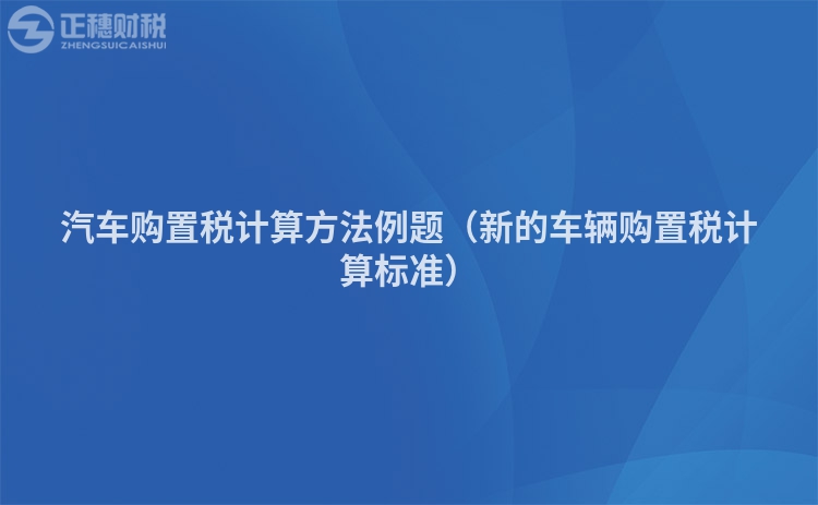 汽车购置税计算方法例题（新的车辆购置税计算标准）