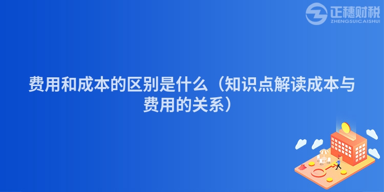 费用和成本的区别是什么（知识点解读成本与费用的关系）