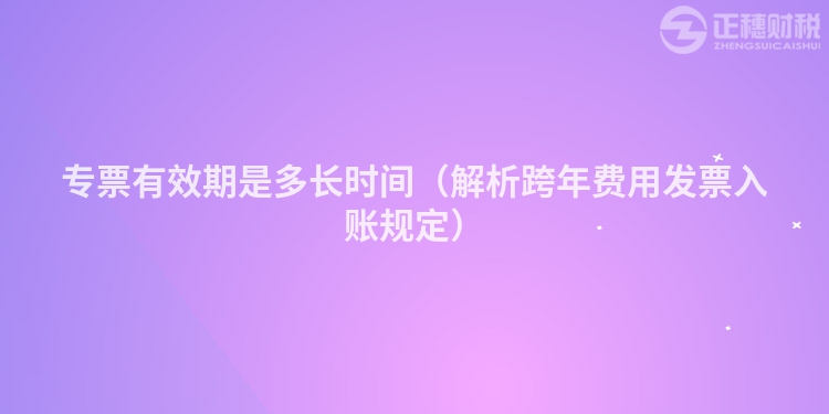 专票有效期是多长时间（解析跨年费用发票入账规定）