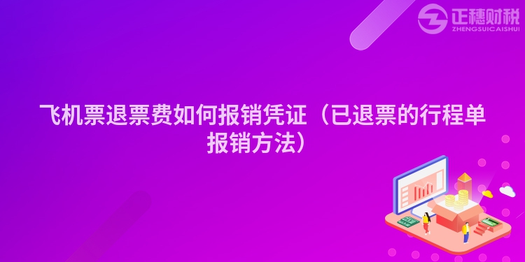 飞机票退票费如何报销凭证（已退票的行程单报销方法）