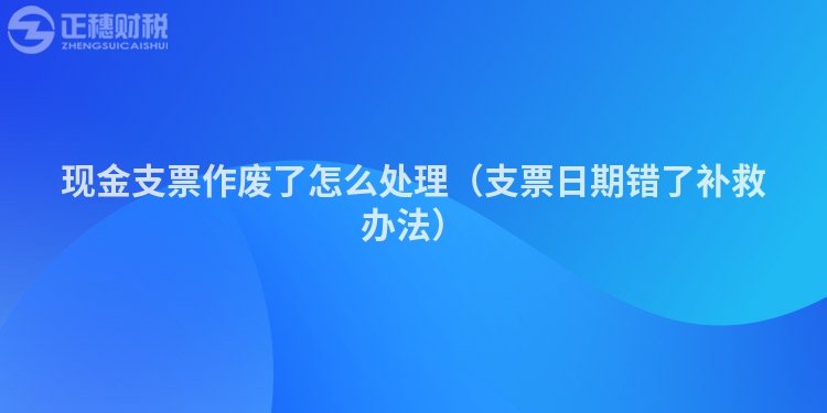 现金支票作废了怎么处理（支票日期错了补救办法）