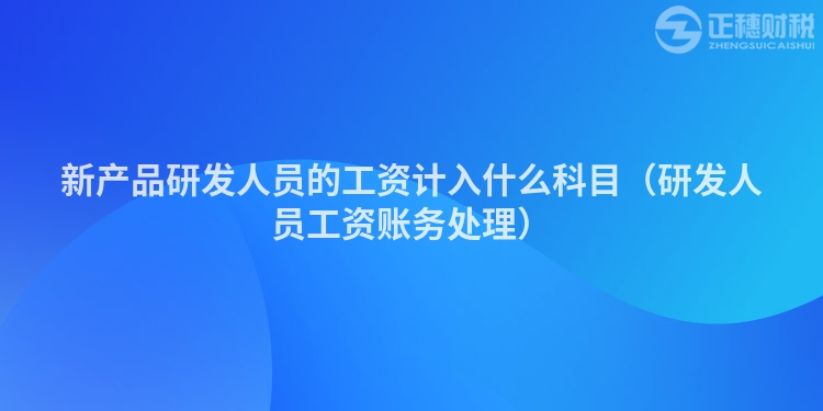 新产品研发人员的工资计入什么科目（研发人员工资账务处理）