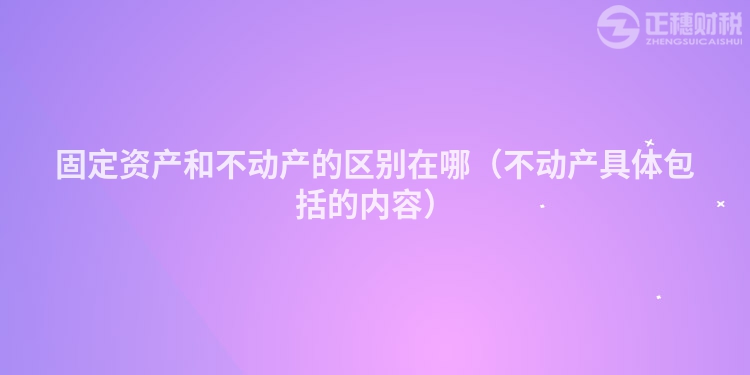 固定资产和不动产的区别在哪（不动产具体包括的内容）