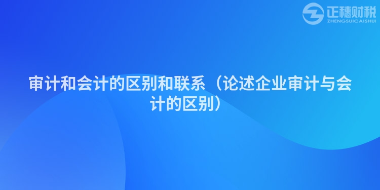 审计和会计的区别和联系（论述企业审计与会计的区别）