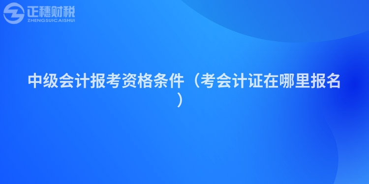 中级会计报考资格条件（考会计证在哪里报名）