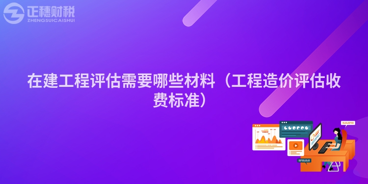 在建工程评估需要哪些材料（工程造价评估收费标准）