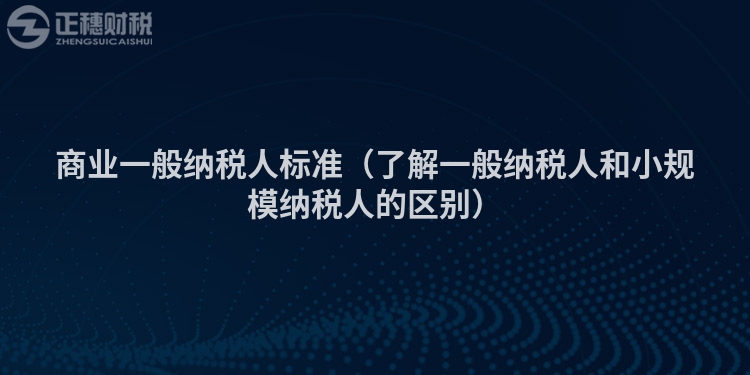 商业一般纳税人标准（了解一般纳税人和小规模纳税人的区别）