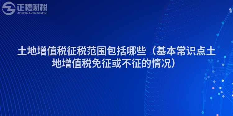 土地增值税征税范围包括哪些（基本常识点土地增值税免征或不征的情况）