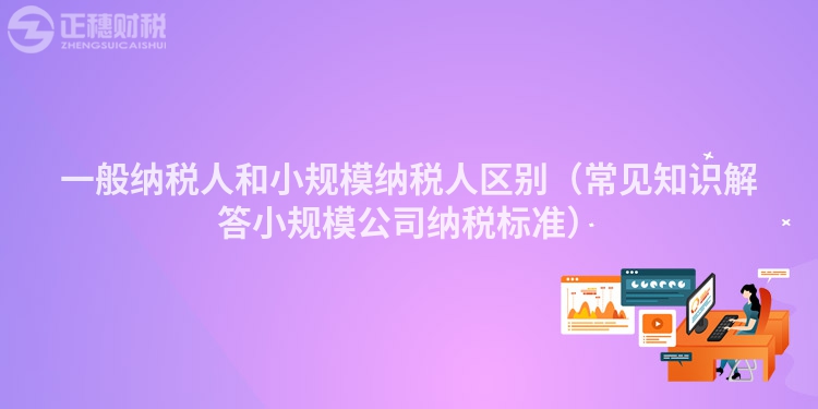 一般纳税人和小规模纳税人区别（常见知识解答小规模公司纳税标准）