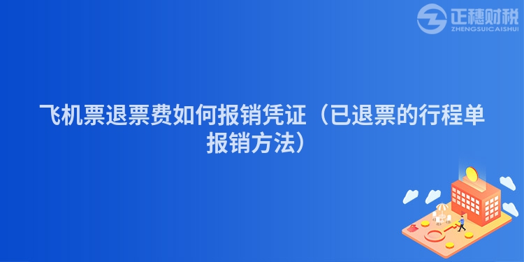 飞机票退票费如何报销凭证（已退票的行程单报销方法）