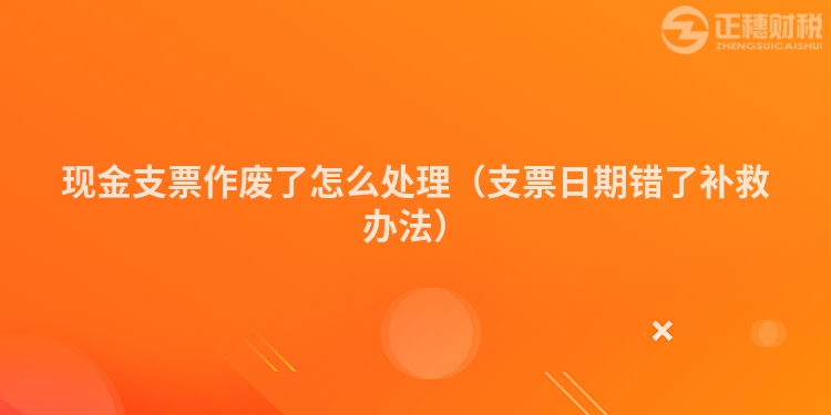 现金支票作废了怎么处理（支票日期错了补救办法）