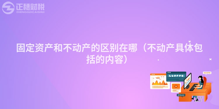 固定资产和不动产的区别在哪（不动产具体包括的内容）