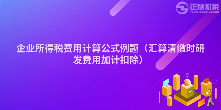 企业所得税费用计算公式例题（汇算清缴时研发费用加计扣除）