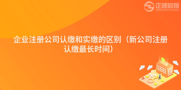 企业注册公司认缴和实缴的区别（新公司注册认缴最长时间）