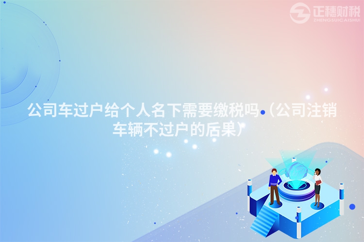 公司车过户给个人名下需要缴税吗（公司注销车辆不过户的后果）